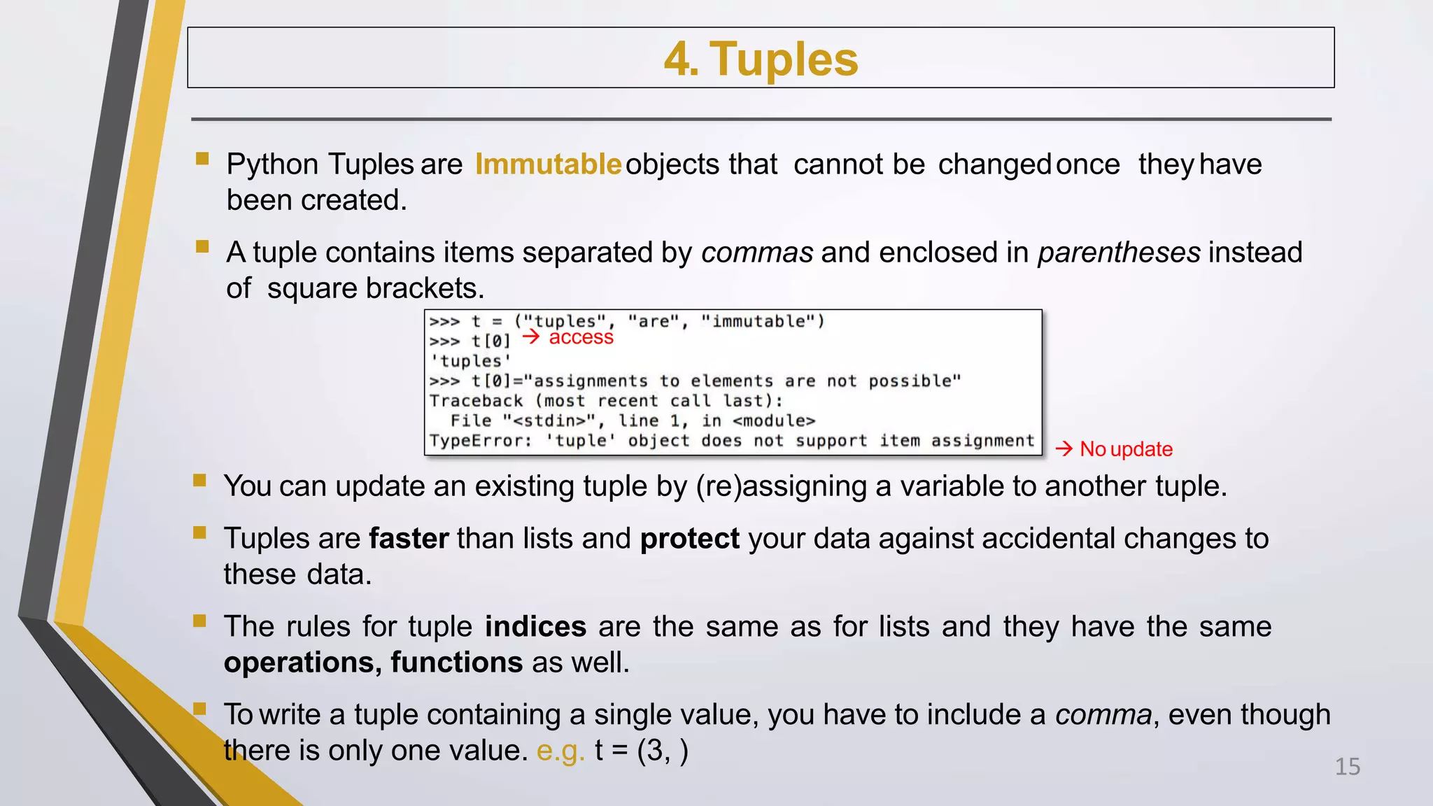 4. Tuples
 Python Tuples are Immutableobjects that cannot be changedonce theyhave
been created.
 A tuple contains items separated by commas and enclosed in parentheses instead
of square brackets.
 access
 No update
 You can update an existing tuple by (re)assigning a variable to another tuple.
 Tuples are faster than lists and protect your data against accidental changes to
these data.
 The rules for tuple indices are the same as for lists and they have the same
operations, functions as well.
 To write a tuple containing a single value, you have to include a comma, even though
there is only one value. e.g. t = (3, ) 15
 