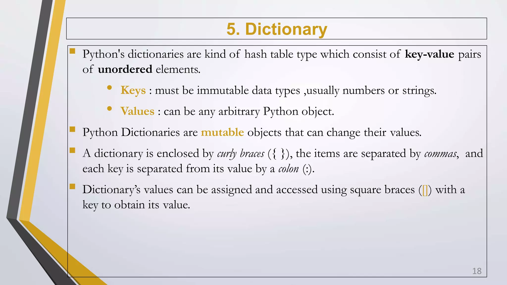 5. Dictionary
 Python's dictionaries are kind of hash table type which consist of key-value pairs
of unordered elements.
• Keys : must be immutable data types ,usually numbers or strings.
• Values : can be any arbitrary Python object.
 Python Dictionaries are mutable objects that can change their values.
 A dictionary is enclosed by curly braces ({ }), the items are separated by commas, and
each key is separated from its value by a colon (:).
 Dictionary’s values can be assigned and accessed using square braces ([]) with a
key to obtain its value.
18
 