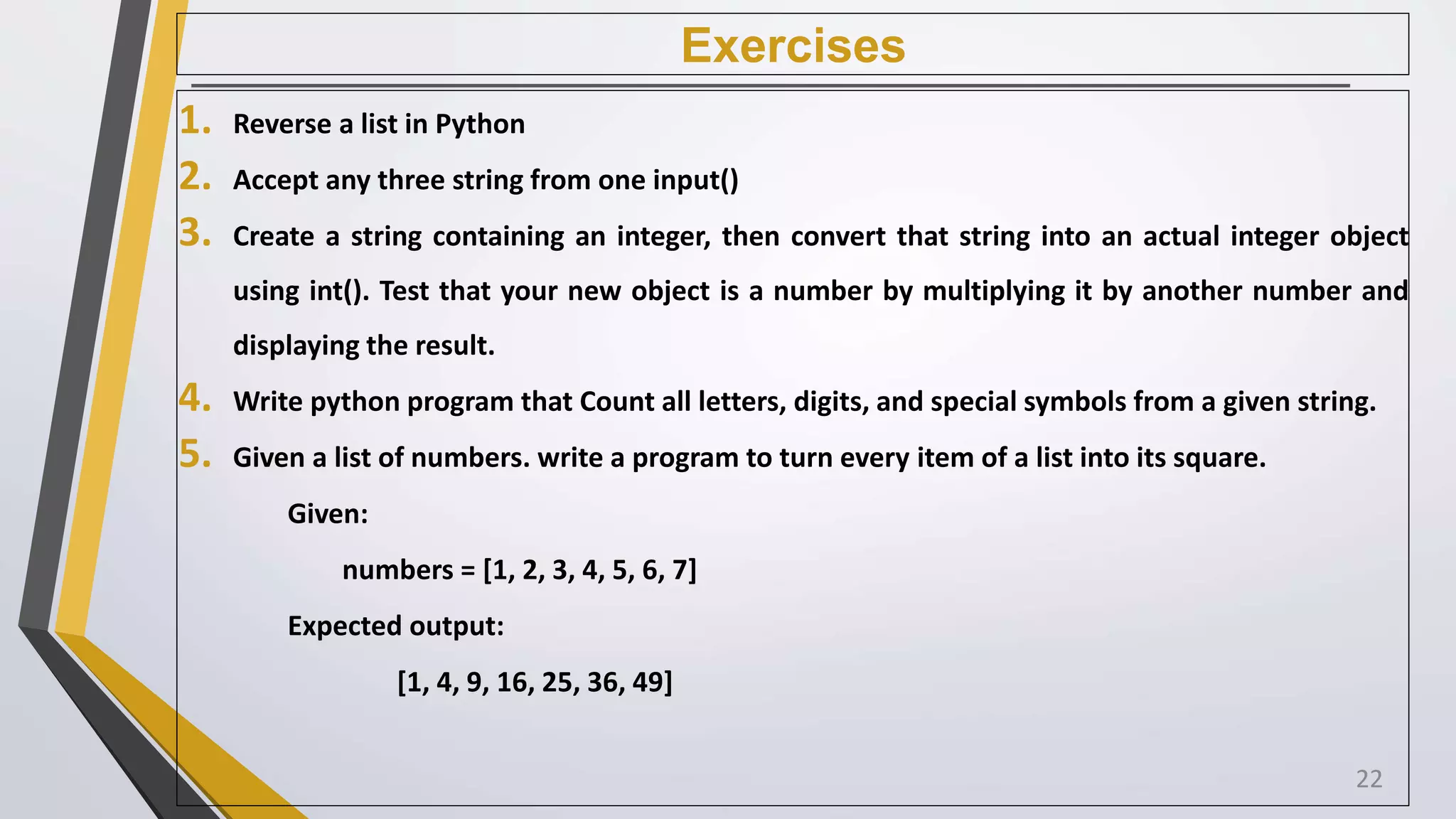 Exercises
1. Reverse a list in Python
2. Accept any three string from one input()
3. Create a string containing an integer, then convert that string into an actual integer object
using int(). Test that your new object is a number by multiplying it by another number and
displaying the result.
4. Write python program that Count all letters, digits, and special symbols from a given string.
5. Given a list of numbers. write a program to turn every item of a list into its square.
Given:
numbers = [1, 2, 3, 4, 5, 6, 7]
Expected output:
[1, 4, 9, 16, 25, 36, 49]
22
 