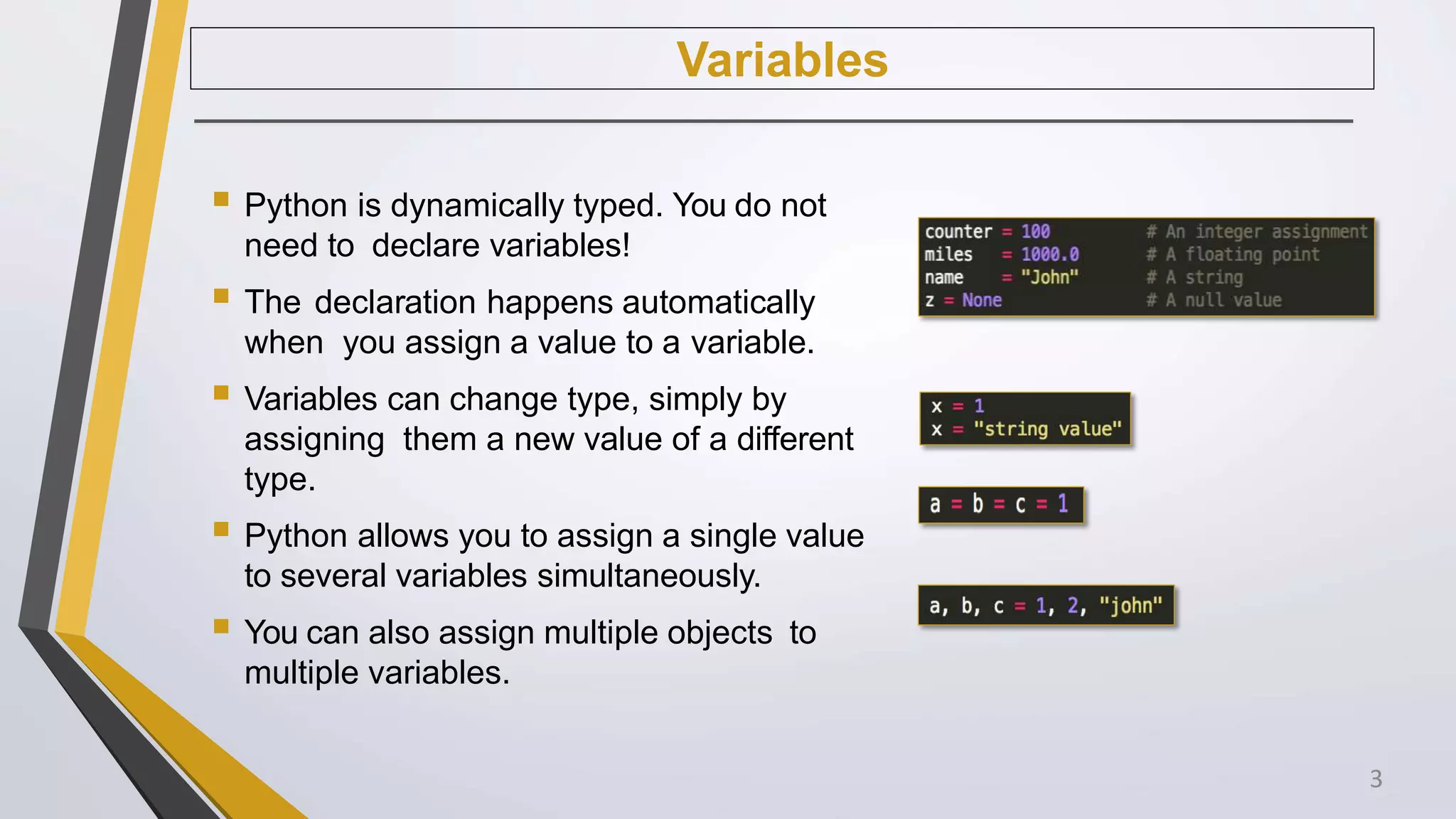 Variables
 Python is dynamically typed. You do not
need to declare variables!
 The declaration happens automatically
when you assign a value to a variable.
 Variables can change type, simply by
assigning them a new value of a different
type.
 Python allows you to assign a single value
to several variables simultaneously.
 You can also assign multiple objects to
multiple variables.
3
 