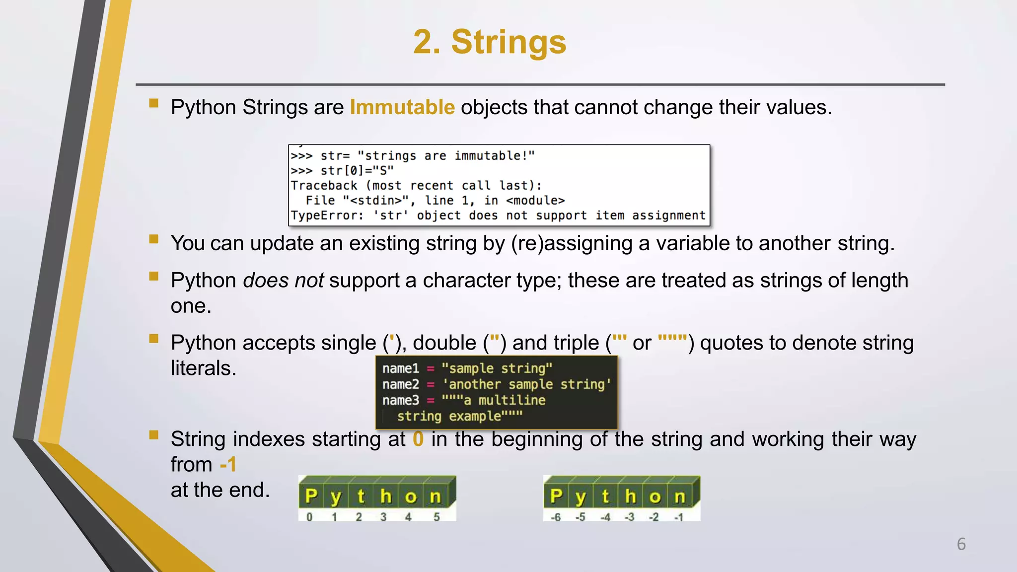 2. Strings
 Python Strings are Immutable objects that cannot change their values.
 You can update an existing string by (re)assigning a variable to another string.
 Python does not support a character type; these are treated as strings of length
one.
 Python accepts single ('), double (") and triple (''' or """) quotes to denote string
literals.
 String indexes starting at 0 in the beginning of the string and working their way
from -1
at the end.
6
 