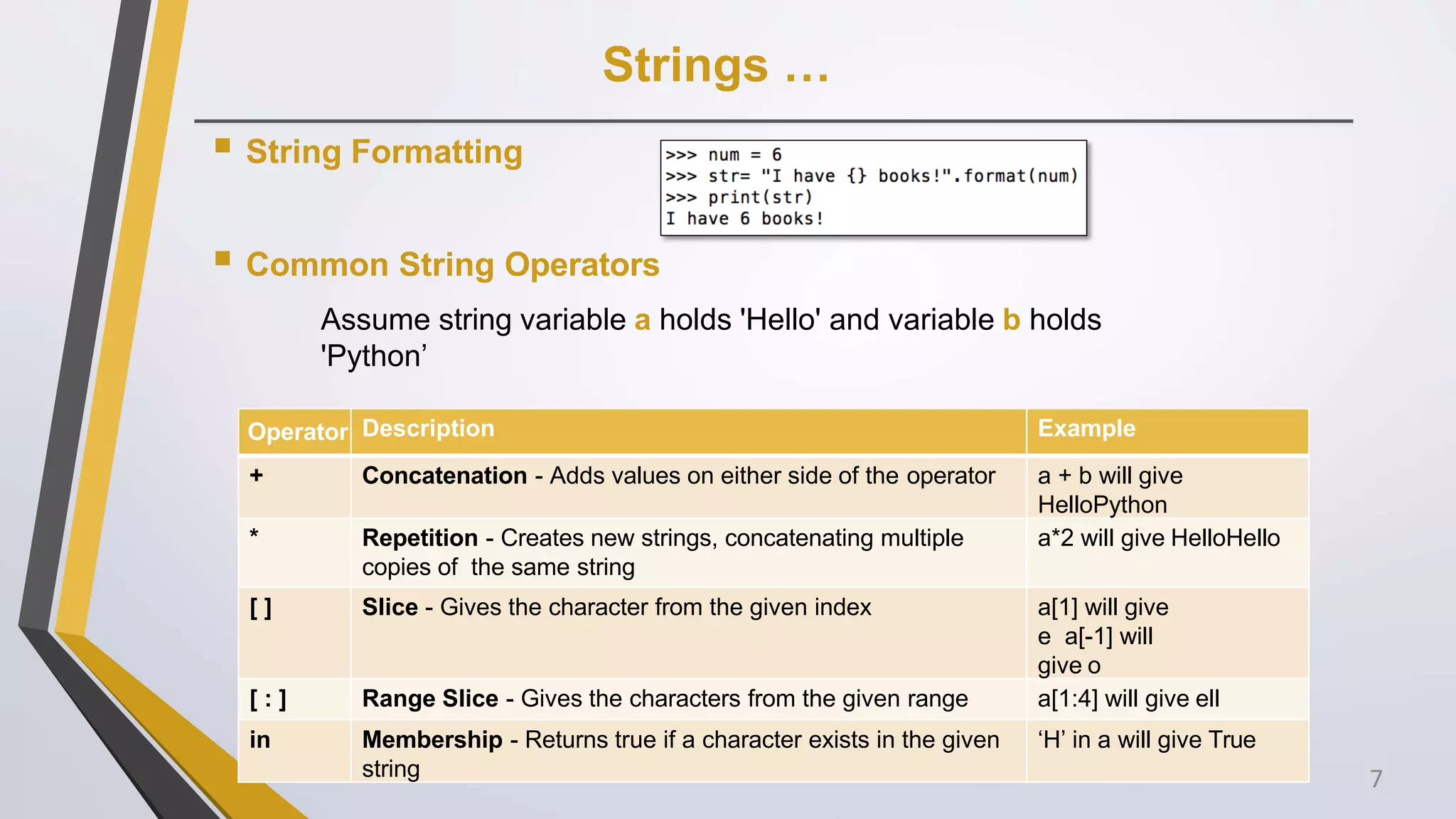 Strings …
 String Formatting
 Common String Operators
Assume string variable a holds 'Hello' and variable b holds
'Python’
Operator Description Example
+ Concatenation - Adds values on either side of the operator a + b will give
HelloPython
* Repetition - Creates new strings, concatenating multiple
copies of the same string
a*2 will give HelloHello
[ ] Slice - Gives the character from the given index a[1] will give
e a[-1] will
give o
[ : ] Range Slice - Gives the characters from the given range a[1:4] will give ell
in Membership - Returns true if a character exists in the given
string
‘H’ in a will give True
7
 