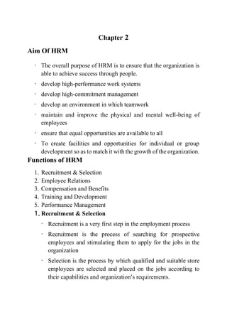 Chapter 2
Aim Of HRM
· The overall purpose of HRM is to ensure that the organization is
able to achieve success through people.
· develop high-performance work systems
· develop high-commitment management
· develop an environment in which teamwork
· maintain and improve the physical and mental well-being of
employees
· ensure that equal opportunities are available to all
· To create facilities and opportunities for individual or group
development so as to match it with the growth of the organization.
Functions of HRM
1. Recruitment & Selection
2. Employee Relations
3. Compensation and Benefits
4. Training and Development
5. Performance Management
1. Recruitment & Selection
· Recruitment is a very first step in the employment process
· Recruitment is the process of searching for prospective
employees and stimulating them to apply for the jobs in the
organization
· Selection is the process by which qualified and suitable store
employees are selected and placed on the jobs according to
their capabilities and organization’s requirements.
 