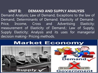 UNIT II: DEMAND AND SUPPLY ANALYSIS
Demand Analysis; Law of Demand, Exceptions to the law of
Demand, Determinants of Demand. Elasticity of Demand-
Price, Income, Cross and Advertising Elasticity;
measurement of Elasticity of Demand.; Law of Supply,
Supply Elasticity; Analysis and its uses for managerial
decision making- Pricing methods.
 