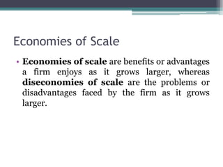 Economies of Scale
• Economies of scale are benefits or advantages
a firm enjoys as it grows larger, whereas
diseconomies of scale are the problems or
disadvantages faced by the firm as it grows
larger.
 
