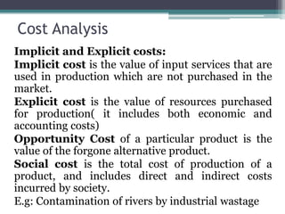 Cost Analysis
Implicit and Explicit costs:
Implicit cost is the value of input services that are
used in production which are not purchased in the
market.
Explicit cost is the value of resources purchased
for production( it includes both economic and
accounting costs)
Opportunity Cost of a particular product is the
value of the forgone alternative product.
Social cost is the total cost of production of a
product, and includes direct and indirect costs
incurred by society.
E.g: Contamination of rivers by industrial wastage
 