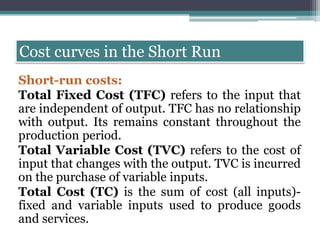 Cost curves in the Short Run
Short-run costs:
Total Fixed Cost (TFC) refers to the input that
are independent of output. TFC has no relationship
with output. Its remains constant throughout the
production period.
Total Variable Cost (TVC) refers to the cost of
input that changes with the output. TVC is incurred
on the purchase of variable inputs.
Total Cost (TC) is the sum of cost (all inputs)-
fixed and variable inputs used to produce goods
and services.
 
