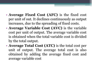 • Average Fixed Cost (AFC) is the fixed cost
per unit of out. It declines continuously as output
increases, due to the spreading of fixed costs.
• Average Variable Cost (AVC) is the variable
cost per unit of output. The average variable cost
is obtained when the total variable cost is divided
by the total output.
• Average Total Cost (ATC) is the total cost per
unit of output. The average total cost is also
obtained by adding the average fixed cost and
average variable cost
 