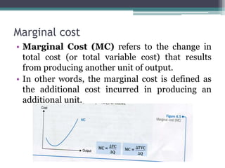 Marginal cost
• Marginal Cost (MC) refers to the change in
total cost (or total variable cost) that results
from producing another unit of output.
• In other words, the marginal cost is defined as
the additional cost incurred in producing an
additional unit.
 