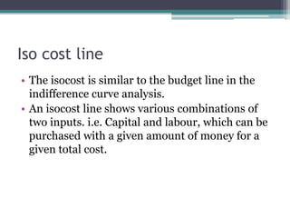 Iso cost line
• The isocost is similar to the budget line in the
indifference curve analysis.
• An isocost line shows various combinations of
two inputs. i.e. Capital and labour, which can be
purchased with a given amount of money for a
given total cost.
 