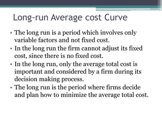 Long-run Average cost Curve
• The long run is a period which involves only
variable factors and not fixed cost.
• In the long run the firm cannot adjust its fixed
cost, since there is no fixed cost.
• In the long run, only the average total cost is
important and considered by a firm during its
decision making process.
• The long run is the period where firms decide
and plan how to minimize the average total cost.
 