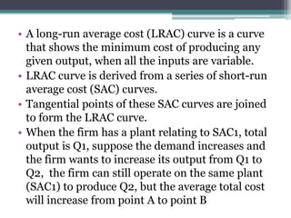 • A long-run average cost (LRAC) curve is a curve
that shows the minimum cost of producing any
given output, when all the inputs are variable.
• LRAC curve is derived from a series of short-run
average cost (SAC) curves.
• Tangential points of these SAC curves are joined
to form the LRAC curve.
• When the firm has a plant relating to SAC1, total
output is Q1, suppose the demand increases and
the firm wants to increase its output from Q1 to
Q2, the firm can still operate on the same plant
(SAC1) to produce Q2, but the average total cost
will increase from point A to point B
 