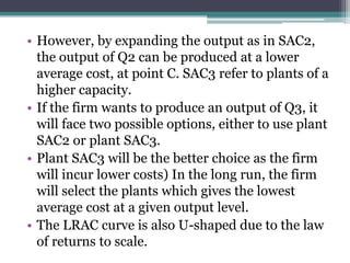 • However, by expanding the output as in SAC2,
the output of Q2 can be produced at a lower
average cost, at point C. SAC3 refer to plants of a
higher capacity.
• If the firm wants to produce an output of Q3, it
will face two possible options, either to use plant
SAC2 or plant SAC3.
• Plant SAC3 will be the better choice as the firm
will incur lower costs) In the long run, the firm
will select the plants which gives the lowest
average cost at a given output level.
• The LRAC curve is also U-shaped due to the law
of returns to scale.
 