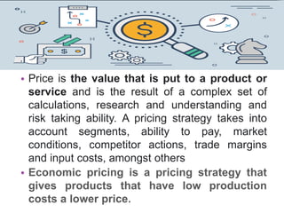 • Price is the value that is put to a product or
service and is the result of a complex set of
calculations, research and understanding and
risk taking ability. A pricing strategy takes into
account segments, ability to pay, market
conditions, competitor actions, trade margins
and input costs, amongst others
• Economic pricing is a pricing strategy that
gives products that have low production
costs a lower price.
 