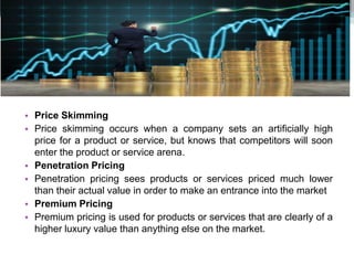 • Price Skimming
• Price skimming occurs when a company sets an artificially high
price for a product or service, but knows that competitors will soon
enter the product or service arena.
• Penetration Pricing
• Penetration pricing sees products or services priced much lower
than their actual value in order to make an entrance into the market
• Premium Pricing
• Premium pricing is used for products or services that are clearly of a
higher luxury value than anything else on the market.
 