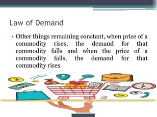 Law of Demand
• Other things remaining constant, when price of a
commodity rises, the demand for that
commodity falls and when the price of a
commodity falls, the demand for that
commodity rises.
 