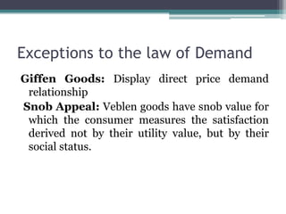 Exceptions to the law of Demand
Giffen Goods: Display direct price demand
relationship
Snob Appeal: Veblen goods have snob value for
which the consumer measures the satisfaction
derived not by their utility value, but by their
social status.
 