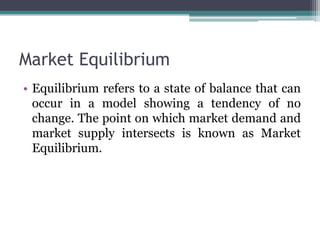 Market Equilibrium
• Equilibrium refers to a state of balance that can
occur in a model showing a tendency of no
change. The point on which market demand and
market supply intersects is known as Market
Equilibrium.
 