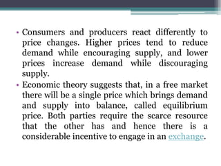 • Consumers and producers react differently to
price changes. Higher prices tend to reduce
demand while encouraging supply, and lower
prices increase demand while discouraging
supply.
• Economic theory suggests that, in a free market
there will be a single price which brings demand
and supply into balance, called equilibrium
price. Both parties require the scarce resource
that the other has and hence there is a
considerable incentive to engage in an exchange.
 