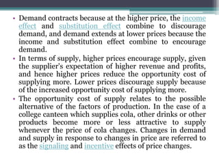 • Demand contracts because at the higher price, the income
effect and substitution effect combine to discourage
demand, and demand extends at lower prices because the
income and substitution effect combine to encourage
demand.
• In terms of supply, higher prices encourage supply, given
the supplier's expectation of higher revenue and profits,
and hence higher prices reduce the opportunity cost of
supplying more. Lower prices discourage supply because
of the increased opportunity cost of supplying more.
• The opportunity cost of supply relates to the possible
alternative of the factors of production. In the case of a
college canteen which supplies cola, other drinks or other
products become more or less attractive to supply
whenever the price of cola changes. Changes in demand
and supply in response to changes in price are referred to
as the signaling and incentive effects of price changes.
 
