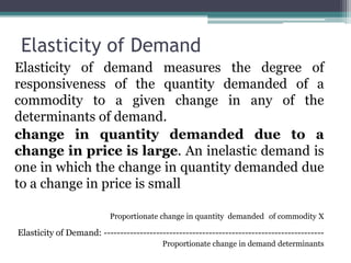 Elasticity of Demand
Elasticity of demand measures the degree of
responsiveness of the quantity demanded of a
commodity to a given change in any of the
determinants of demand.
change in quantity demanded due to a
change in price is large. An inelastic demand is
one in which the change in quantity demanded due
to a change in price is small
Proportionate change in quantity demanded of commodity X
Elasticity of Demand: -------------------------------------------------------------------
Proportionate change in demand determinants
 