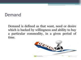 Demand
Demand is defined as that want, need or desire
which is backed by willingness and ability to buy
a particular commodity, in a given period of
time.
 