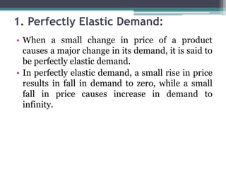 1. Perfectly Elastic Demand:
• When a small change in price of a product
causes a major change in its demand, it is said to
be perfectly elastic demand.
• In perfectly elastic demand, a small rise in price
results in fall in demand to zero, while a small
fall in price causes increase in demand to
infinity.
 