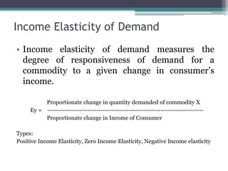 Income Elasticity of Demand
• Income elasticity of demand measures the
degree of responsiveness of demand for a
commodity to a given change in consumer’s
income.
Proportionate change in quantity demanded of commodity X
Ey = -------------------------------------------------------------------------
Proportionate change in Income of Consumer
Types:
Positive Income Elasticity, Zero Income Elasticity, Negative Income elasticity
 