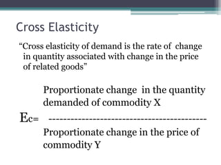 Cross Elasticity
“Cross elasticity of demand is the rate of change
in quantity associated with change in the price
of related goods”
Proportionate change in the quantity
demanded of commodity X
Ec= -------------------------------------------
Proportionate change in the price of
commodity Y
 