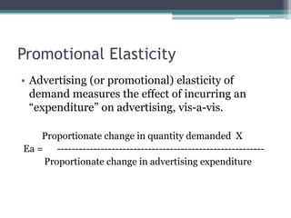 Promotional Elasticity
• Advertising (or promotional) elasticity of
demand measures the effect of incurring an
“expenditure” on advertising, vis-a-vis.
Proportionate change in quantity demanded X
Ea = ---------------------------------------------------------
Proportionate change in advertising expenditure
 