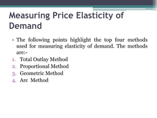 Measuring Price Elasticity of
Demand
• The following points highlight the top four methods
used for measuring elasticity of demand. The methods
are:-
1. Total Outlay Method
2. Proportional Method
3. Geometric Method
4. Arc Method
 