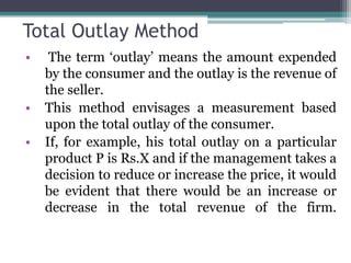 Total Outlay Method
• The term ‘outlay’ means the amount expended
by the consumer and the outlay is the revenue of
the seller.
• This method envisages a measurement based
upon the total outlay of the consumer.
• If, for example, his total outlay on a particular
product P is Rs.X and if the management takes a
decision to reduce or increase the price, it would
be evident that there would be an increase or
decrease in the total revenue of the firm.
 