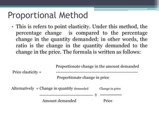 Proportional Method
• This is refers to point elasticity. Under this method, the
percentage change is compared to the percentage
change in the quantity demanded; in other words, the
ratio is the change in the quantity demanded to the
change in the price. The formula is written as follows:
Proportionate change in the amount demanded
Price elasticity = -------------------------------------------------------
Proportionate change in price
Alternatively = Change in quantity demanded Change in price
------------------------------------ ÷ -----------
Amount demanded Price
 