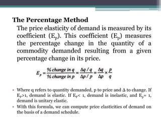 The Percentage Method
The price elasticity of demand is measured by its
coefficient (Ep). This coefficient (Ep) measures
the percentage change in the quantity of a
commodity demanded resulting from a given
percentage change in its price.
• Where q refers to quantity demanded, p to price and Δ to change. If
EP>1, demand is elastic. If EP< 1, demand is inelastic, and Ep= 1,
demand is unitary elastic.
• With this formula, we can compute price elasticities of demand on
the basis of a demand schedule.
 