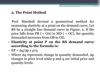2. The Point Method
Prof. Marshall devised a geometrical method for
measuring elasticity at a point on the demand curve. Let
RS be a straight line demand curve in Figure. 2. If the
price falls from PB ( = OA) to MD ( = OC), the quantity
demanded increases from OB to OD.
• Elasticity at point P on the RS demand curve
according to the formula is:
• EP = Δq/Δp x p/q
• Where Δq represents change in quantity demanded, Δp
changes in price level while p and q are initial price and
quantity levels.
 