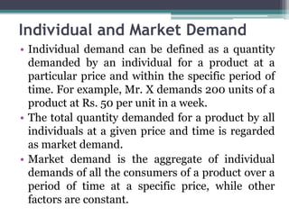 Individual and Market Demand
• Individual demand can be defined as a quantity
demanded by an individual for a product at a
particular price and within the specific period of
time. For example, Mr. X demands 200 units of a
product at Rs. 50 per unit in a week.
• The total quantity demanded for a product by all
individuals at a given price and time is regarded
as market demand.
• Market demand is the aggregate of individual
demands of all the consumers of a product over a
period of time at a specific price, while other
factors are constant.
 