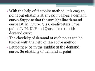 • With the help of the point method, it is easy to
point out elasticity at any point along a demand
curve. Suppose that the straight line demand
curve DC in Figure. 3 is 6 centimeters. Five
points L, M, N, P and Q are taken on this
demand curve.
• The elasticity of demand at each point can be
known with the help of the above method.
• Let point N be in the middle of the demand
curve. So elasticity of demand at point
 