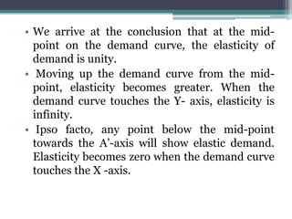 • We arrive at the conclusion that at the mid-
point on the demand curve, the elasticity of
demand is unity.
• Moving up the demand curve from the mid-
point, elasticity becomes greater. When the
demand curve touches the Y- axis, elasticity is
infinity.
• Ipso facto, any point below the mid-point
towards the A’-axis will show elastic demand.
Elasticity becomes zero when the demand curve
touches the X -axis.
 