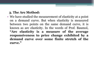 3. The Arc Method:
• We have studied the measurement of elasticity at a point
on a demand curve. But when elasticity is measured
between two points on the same demand curve, it is
known as arc elasticity. In the words of Prof. Baumol,
“Arc elasticity is a measure of the average
responsiveness to price change exhibited by a
demand curve over some finite stretch of the
curve.”
 