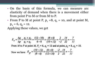 • On the basis of this formula, we can measure arc
elasticity of demand when there is a movement either
from point P to M or from M to P.
• From P to M at point P, p1 =8, q1 = 10, and at point M,
p2 = 6, q2 = 12.
Applying these values, we get
 