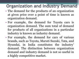 Organization and Industry Demand
• The demand for the products of an organization
at given price over a point of time is known as
organization demand.
• For example, the demand for Toyota cars is
organization demand. The sum total of demand
for products of all organizations in a particular
industry is known as industry demand.
• For example, the demand for cars of various
brands, such as Toyota, Maruti Suzuki, Tata, and
Hyundai, in India constitutes the industry’
demand. The distinction between organization
demand and industry demand is not so useful in
a highly competitive market.
 