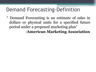 Demand Forecasting-Definition
“ Demand Forecasting is an estimate of sales in
dollars or physical units for a specified future
period under a proposed marketing plan”
-American Marketing Association
 
