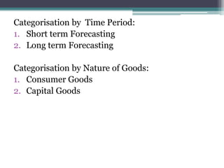 Categorisation by Time Period:
1. Short term Forecasting
2. Long term Forecasting
Categorisation by Nature of Goods:
1. Consumer Goods
2. Capital Goods
 