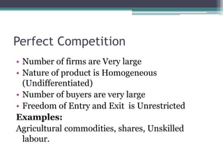 Perfect Competition
• Number of firms are Very large
• Nature of product is Homogeneous
(Undifferentiated)
• Number of buyers are very large
• Freedom of Entry and Exit is Unrestricted
Examples:
Agricultural commodities, shares, Unskilled
labour.
 