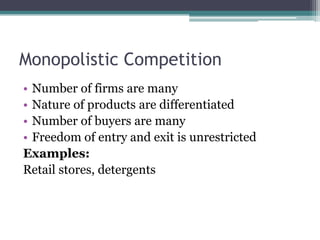 Monopolistic Competition
• Number of firms are many
• Nature of products are differentiated
• Number of buyers are many
• Freedom of entry and exit is unrestricted
Examples:
Retail stores, detergents
 