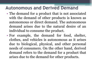 Autonomous and Derived Demand
• The demand for a product that is not associated
with the demand of other products is known as
autonomous or direct demand. The autonomous
demand arises due to the natural desire of an
individual to consume the product.
• For example, the demand for food, shelter,
clothes, and vehicles is autonomous as it arises
due to biological, physical, and other personal
needs of consumers. On the other hand, derived
demand refers to the demand for a product that
arises due to the demand for other products.
 