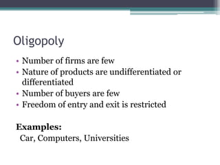Oligopoly
• Number of firms are few
• Nature of products are undifferentiated or
differentiated
• Number of buyers are few
• Freedom of entry and exit is restricted
Examples:
Car, Computers, Universities
 
