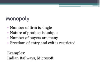 Monopoly
• Number of firm is single
• Nature of product is unique
• Number of buyers are many
• Freedom of entry and exit is restricted
Examples:
Indian Railways, Microsoft
 