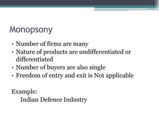 Monopsony
• Number of firms are many
• Nature of products are undifferentiated or
differentiated
• Number of buyers are also single
• Freedom of entry and exit is Not applicable
Example:
Indian Defence Industry
 