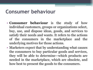 Consumer behaviour
• Consumer behaviour is the study of how
individual customers, groups or organizations select,
buy, use, and dispose ideas, goods, and services to
satisfy their needs and wants. It refers to the actions
of the consumers in the marketplace and the
underlying motives for those actions.
• Marketers expect that by understanding what causes
the consumers to buy particular goods and services,
they will be able to determine—which products are
needed in the marketplace, which are obsolete, and
how best to present the goods to the consumers.
 